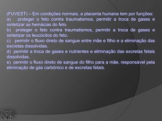 (FUVEST) – Em condições normais, a placenta humana tem por funções:
a) proteger o feto contra traumatismos, permitir a troca de gases e
sintetizar as hemácias do feto.
b) proteger o feto contra traumatismos, permitir a troca de gases e
sintetizar os leucócitos do feto.
c) permitir o fluxo direto de sangue entre mãe e filho e a eliminação das
excretas dissolvidas.
d) permitir a troca de gases e nutrientes e eliminação das excretas fetais
dissolvidas.
e) permitir o fluxo direto de sangue do filho para a mãe, responsável pela
eliminação de gás carbônico e de excretas fetais.
 