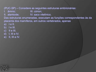 (PUC-SP) – Considere as seguintes estruturas embrionárias:
I. âmnio; III. córion;
II. alantoide; IV. saco vitelínico.
Das estruturas enumeradas, executam as funções correspondentes às da
placenta dos mamíferos, em outros vertebrados, apenas
a) I e II.
b) I e III.
c) II e III.
d) I, III e IV.
e) II, III e IV.
 