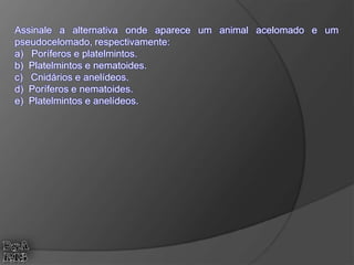 Assinale a alternativa onde aparece um animal acelomado e um
pseudocelomado, respectivamente:
a) Poríferos e platelmintos.
b) Platelmintos e nematoides.
c) Cnidários e anelídeos.
d) Poríferos e nematoides.
e) Platelmintos e anelídeos.
 