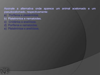 Assinale a alternativa onde aparece um animal acelomado e um
pseudocelomado, respectivamente:
a) Poríferos e platelmintos.
b) Platelmintos e nematoides.
c) Cnidários e anelídeos.
d) Poríferos e nematoides.
e) Platelmintos e anelídeos.
 
