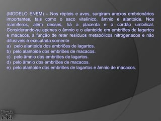 (MODELO ENEM) – Nos répteis e aves, surgiram anexos embrionários
importantes, tais como o saco vitelínico, âmnio e alantoide. Nos
mamíferos, além desses, há a placenta e o cordão umbilical.
Considerando-se apenas o âmnio e o alantoide em embriões de lagartos
e macacos, a função de reter resíduos metabólicos nitrogenados e não
difusíveis é executada somente
a) pelo alantoide dos embriões de lagartos.
b) pelo alantoide dos embriões de macacos.
c) pelo âmnio dos embriões de lagartos.
d) pelo âmnio dos embriões de macacos.
e) pelo alantoide dos embriões de lagartos e âmnio de macacos.
 