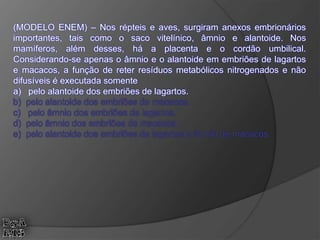 (MODELO ENEM) – Nos répteis e aves, surgiram anexos embrionários
importantes, tais como o saco vitelínico, âmnio e alantoide. Nos
mamíferos, além desses, há a placenta e o cordão umbilical.
Considerando-se apenas o âmnio e o alantoide em embriões de lagartos
e macacos, a função de reter resíduos metabólicos nitrogenados e não
difusíveis é executada somente
a) pelo alantoide dos embriões de lagartos.
b) pelo alantoide dos embriões de macacos.
c) pelo âmnio dos embriões de lagartos.
d) pelo âmnio dos embriões de macacos.
e) pelo alantoide dos embriões de lagartos e âmnio de macacos.
 