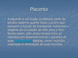 Placenta 
 A placenta é um órgão constituído tanto de 
tecidos materno quanto fetais (córion) que 
possuem a função de transportar nutrientes e 
oxigênio da circulação da mãe para o feto. 
Sendo assim, este anexo proporciona ao 
indivíduo em desenvolvimento a garantia de 
suas necessidades básicas, como: nutrição, 
respiração e eliminação de suas excretas. 
 