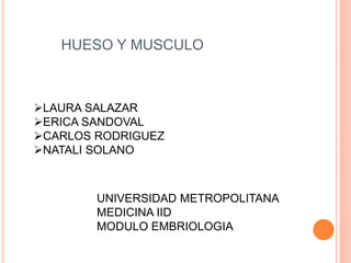 HUESO Y MUSCULO
LAURA SALAZAR
ERICA SANDOVAL
CARLOS RODRIGUEZ
NATALI SOLANO
UNIVERSIDAD METROPOLITANA
MEDICINA IID
MODULO EMBRIOLOGIA
 