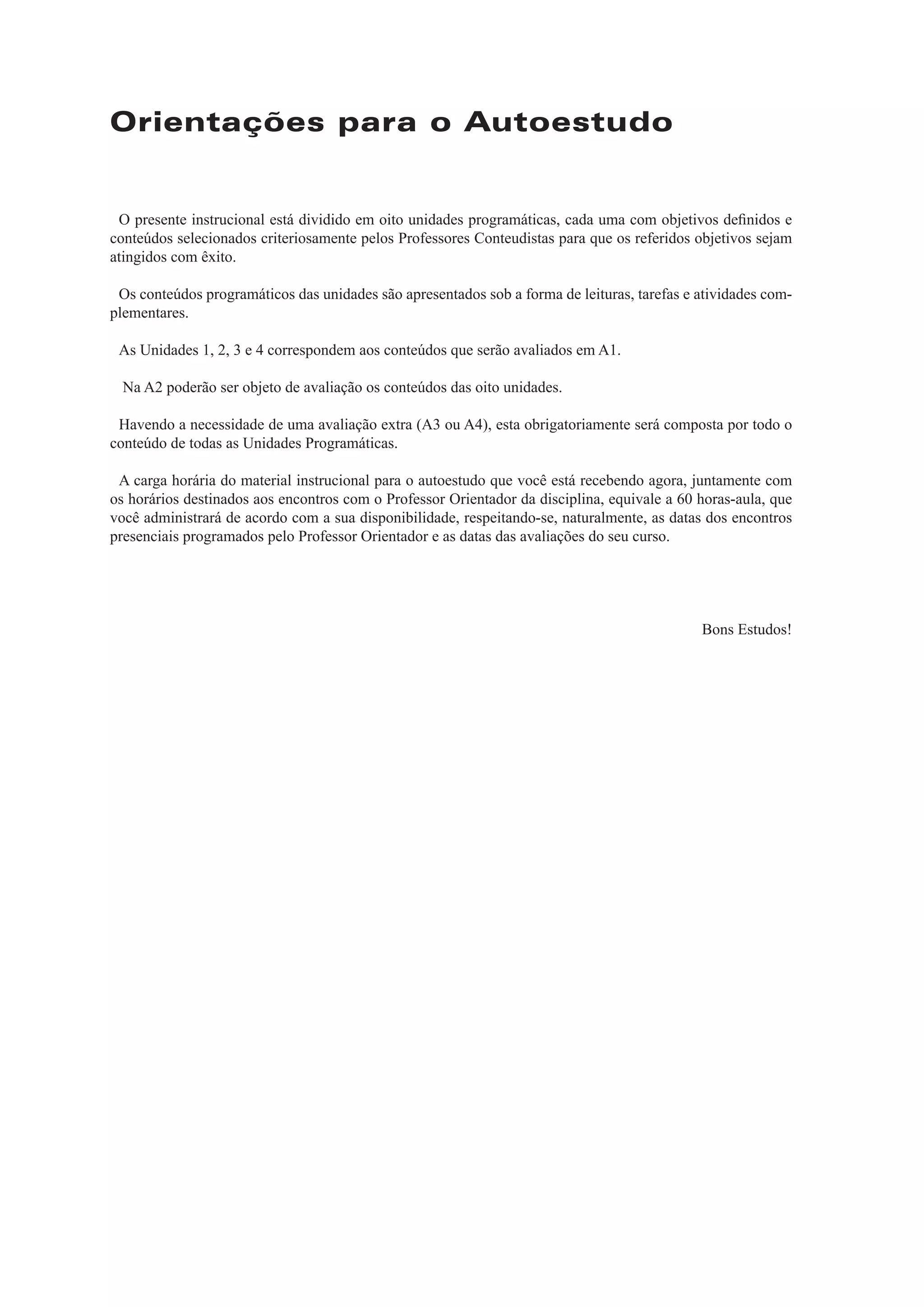 Orientações para o Autoestudo
O presente instrucional está dividido em oito unidades programáticas, cada uma com objetivos deﬁnidos e
conteúdos selecionados criteriosamente pelos Professores Conteudistas para que os referidos objetivos sejam
atingidos com êxito.
Os conteúdos programáticos das unidades são apresentados sob a forma de leituras, tarefas e atividades com-
plementares.
As Unidades 1, 2, 3 e 4 correspondem aos conteúdos que serão avaliados em A1.
Na A2 poderão ser objeto de avaliação os conteúdos das oito unidades.
Havendo a necessidade de uma avaliação extra (A3 ou A4), esta obrigatoriamente será composta por todo o
conteúdo de todas as Unidades Programáticas.
A carga horária do material instrucional para o autoestudo que você está recebendo agora, juntamente com
os horários destinados aos encontros com o Professor Orientador da disciplina, equivale a 60 horas-aula, que
você administrará de acordo com a sua disponibilidade, respeitando-se, naturalmente, as datas dos encontros
presenciais programados pelo Professor Orientador e as datas das avaliações do seu curso.
Bons Estudos!
 