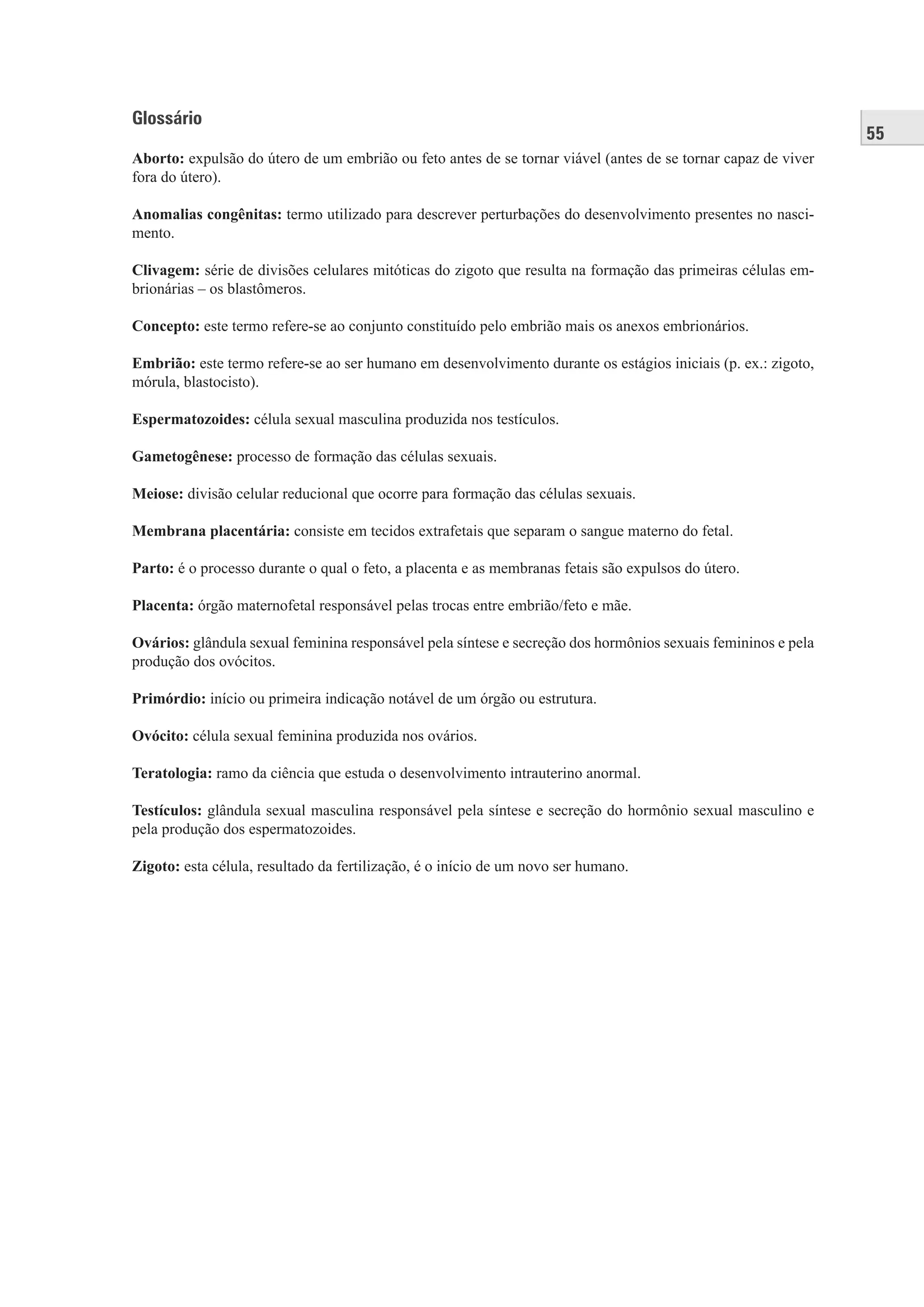 55
Glossário
Aborto: expulsão do útero de um embrião ou feto antes de se tornar viável (antes de se tornar capaz de viver
fora do útero).
Anomalias congênitas: termo utilizado para descrever perturbações do desenvolvimento presentes no nasci-
mento.
Clivagem: série de divisões celulares mitóticas do zigoto que resulta na formação das primeiras células em-
brionárias – os blastômeros.
Concepto: este termo refere-se ao conjunto constituído pelo embrião mais os anexos embrionários.
Embrião: este termo refere-se ao ser humano em desenvolvimento durante os estágios iniciais (p. ex.: zigoto,
mórula, blastocisto).
Espermatozoides: célula sexual masculina produzida nos testículos.
Gametogênese: processo de formação das células sexuais.
Meiose: divisão celular reducional que ocorre para formação das células sexuais.
Membrana placentária: consiste em tecidos extrafetais que separam o sangue materno do fetal.
Parto: é o processo durante o qual o feto, a placenta e as membranas fetais são expulsos do útero.
Placenta: órgão maternofetal responsável pelas trocas entre embrião/feto e mãe.
Ovários: glândula sexual feminina responsável pela síntese e secreção dos hormônios sexuais femininos e pela
produção dos ovócitos.
Primórdio: início ou primeira indicação notável de um órgão ou estrutura.
Ovócito: célula sexual feminina produzida nos ovários.
Teratologia: ramo da ciência que estuda o desenvolvimento intrauterino anormal.
Testículos: glândula sexual masculina responsável pela síntese e secreção do hormônio sexual masculino e
pela produção dos espermatozoides.
Zigoto: esta célula, resultado da fertilização, é o início de um novo ser humano.
 