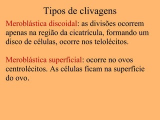 Tipos de clivagens
Meroblástica discoidal: as divisões ocorrem
apenas na região da cicatrícula, formando um
disco de células, ocorre nos telolécitos.
Meroblástica superficial: ocorre no ovos
centrolécitos. As células ficam na superfície
do ovo.
 