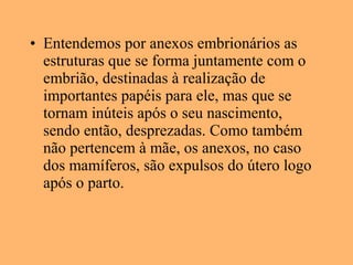 • Entendemos por anexos embrionários as
estruturas que se forma juntamente com o
embrião, destinadas à realização de
importantes papéis para ele, mas que se
tornam inúteis após o seu nascimento,
sendo então, desprezadas. Como também
não pertencem à mãe, os anexos, no caso
dos mamíferos, são expulsos do útero logo
após o parto.
 