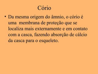 Cório
• Da mesma origem do âmnio, o cório é
uma membrana de proteção que se
localiza mais externamente e em contato
com a casca, fazendo absorção de cálcio
da casca para o esqueleto.
 