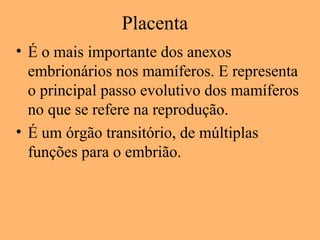 Placenta
• É o mais importante dos anexos
embrionários nos mamíferos. E representa
o principal passo evolutivo dos mamíferos
no que se refere na reprodução.
• É um órgão transitório, de múltiplas
funções para o embrião.
 