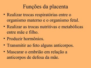 Funções da placenta
• Realizar trocas respiratórias entre o
organismo materno e o organismo fetal.
• Realizar as trocas nutritivas e metabólicas
entre mãe e filho.
• Produzir hormônios.
• Transmitir ao feto alguns anticorpos.
• Mascarar o embrião em relação a
anticorpos de defesa da mãe.
 