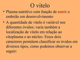 O vitelo
• Plasma nutritivo com função de nutrir o
embrião em desenvolvimento
• A quantidade de vitelo é variável nos
diferentes óvulos; varia também a
localização de vitelo em relação ao
citoplasma e ao núcleo. Esses dois
caracteres permitem classificar os óvulos em
diversos tipos, como podemos observar a
seguir:
 