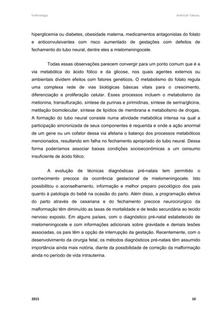 Embriologia Andreutt Tabosa.
2015 10
hiperglicemia ou diabetes, obesidade materna, medicamentos antagonistas do folato
e anticonvulsivantes com risco aumentado de gestações com defeitos de
fechamento do tubo neural, dentre eles a mielomeningocele.
Todas essas observações parecem convergir para um ponto comum que é a
via metabólica do ácido fólico e da glicose, nos quais agentes externos ou
ambientais dividem efeitos com fatores genéticos. O metabolismo do folato regula
uma complexa rede de vias biológicas básicas vitais para o crescimento,
diferenciação e proliferação celular. Esses processos incluem o metabolismo da
metionina, transulfuração, síntese de purinas e pirimidinas, síntese de serina/glicina,
metilação biomolecular, síntese de lipídios de membrana e metabolismo de drogas.
A formação do tubo neural consiste numa atividade metabólica intensa na qual a
participação sincronizada de seus componentes é requerida e onde a ação anormal
de um gene ou um cofator dessa via afetaria o balanço dos processos metabólicos
mencionados, resultando em falha no fechamento apropriado do tubo neural. Dessa
forma poderíamos associar baixas condições socioeconômicas a um consumo
insuficiente de ácido fólico.
A evolução de técnicas diagnósticas pré-natais tem permitido o
conhecimento precoce da ocorrência gestacional de mielomeningocele. Isto
possibilitou o aconselhamento, informação e melhor preparo psicológico dos pais
quanto à patologia do bebê na ocasião do parto. Além disso, a programação eletiva
do parto através de cesariana e do fechamento precoce neurocirúrgico da
malformação têm diminuído as taxas de mortalidade e de lesão secundária ao tecido
nervoso exposto. Em alguns países, com o diagnóstico pré-natal estabelecido de
mielomeningocele e com informações adicionais sobre gravidade e demais lesões
associadas, os pais têm a opção de interrupção da gestação. Recentemente, com o
desenvolvimento da cirurgia fetal, os métodos diagnósticos pré-natais têm assumido
importância ainda mais notória, diante da possibilidade de correção da malformação
ainda no período de vida intrauterina.
 