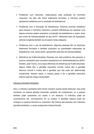 Embriologia Andreutt Tabosa.
2015 13
• Problemas com testículos, responsáveis pela produção de hormônio
masculino. Se eles não forem totalmente formados, o indivíduo poderá
apresentar problemas com a produção de testosterona.
• Problemas com a formação de testosterona. Diversas enzimas trabalham
para produzir o hormônio masculino, portanto deficiências em qualquer uma
dessas enzimas podem prejudicar a produção de testosterona e, assim, levar
aos sinais de intersexualidade do tipo 46-XY. Diferentes tipos de hiperplasia
adrenal congênita também se encaixam nesta categoria.
• Problemas com o uso da testosterona. Algumas pessoas têm os testículos
totalmente formados e também produzem as quantidades adequadas de
testosterona, mas, ainda assim, apresentam este tipo de intersexualidade.
• Deficiência da 5-alfa-reductase. Pessoas com este problema não possuem a
enzima necessária para converter testosterona em dihidrotestosterona (DHT).
Existem, pelo menos, cinco tipos diferentes de deficiência da 5-alfa-reductase.
Alguns bebês têm a genitália masculina normal, outros têm a genitália
feminina normal e muitos têm a genitália que não pode ser determinada
visualmente. Nesses casos, a maioria passa a ter a genitália masculina
externa quando chega à puberdade.
Intersexo Gonadal Verdadeiro
Aqui, o indivíduo apresenta tanto tecido ovariano quanto tecido testicular. Isso pode
acontecer na mesma gônada (chamado, portanto, de ovotestículo), ou a pessoa
também pode apresentar um ovário e um testículo. O indivíduo pode ter
cromossomos XX, cromossomos XY ou ambos. A genitália externa pode ser
ambígua ou parecer feminina ou masculina. Na maioria das pessoas com intersexo
gonadal verdadeiro, a causa subjacente é desconhecida.
 