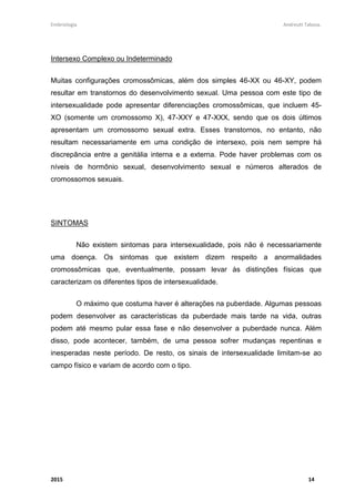 Embriologia Andreutt Tabosa.
2015 14
Intersexo Complexo ou Indeterminado
Muitas configurações cromossômicas, além dos simples 46-XX ou 46-XY, podem
resultar em transtornos do desenvolvimento sexual. Uma pessoa com este tipo de
intersexualidade pode apresentar diferenciações cromossômicas, que incluem 45-
XO (somente um cromossomo X), 47-XXY e 47-XXX, sendo que os dois últimos
apresentam um cromossomo sexual extra. Esses transtornos, no entanto, não
resultam necessariamente em uma condição de intersexo, pois nem sempre há
discrepância entre a genitália interna e a externa. Pode haver problemas com os
níveis de hormônio sexual, desenvolvimento sexual e números alterados de
cromossomos sexuais.
SINTOMAS
Não existem sintomas para intersexualidade, pois não é necessariamente
uma doença. Os sintomas que existem dizem respeito a anormalidades
cromossômicas que, eventualmente, possam levar às distinções físicas que
caracterizam os diferentes tipos de intersexualidade.
O máximo que costuma haver é alterações na puberdade. Algumas pessoas
podem desenvolver as características da puberdade mais tarde na vida, outras
podem até mesmo pular essa fase e não desenvolver a puberdade nunca. Além
disso, pode acontecer, também, de uma pessoa sofrer mudanças repentinas e
inesperadas neste período. De resto, os sinais de intersexualidade limitam-se ao
campo físico e variam de acordo com o tipo.
 