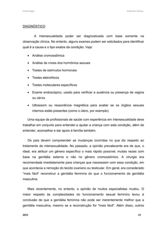 Embriologia Andreutt Tabosa.
2015 15
DIAGNÓSTICO
A intersexualidade poder ser diagnosticada com base somente na
observação clínica. No entanto, alguns exames podem ser solicitados para identificar
qual é a causa e o tipo exatos da condição. Veja:
• Análise cromossômica
• Análise de níveis dos hormônios sexuais
• Testes de estímulos hormonais
• Testes eletrolíticos
• Testes moleculares específicos
• Exame endoscópico, usado para verificar a ausência ou presença de vagina
ou cérvix
• Ultrassom ou ressonância magnética para avaliar se os órgãos sexuais
internos estão presentes (como o útero, por exemplo)
Uma equipe de profissionais de saúde com experiência em intersexualidade deve
trabalhar em conjunto para entender e ajudar a criança com esta condição, além de
entender, aconselhar e dar apoio à família também.
Os pais devem compreender as mudanças ocorridas no que diz respeito ao
tratamento de intersexualidade. No passado, a opinião prevalecente era de que, o
ideal, era atribuir um gênero específico o mais rápido possível, muitas vezes com
base na genitália externa e não no gênero cromossômico. A cirurgia era
recomendada imediatamente para crianças que nascessem com essa condição, em
que acontecia a remoção do tecido ovariano ou testicular. Em geral, era considerado
“mais fácil” reconstruir a genitália feminina do que o funcionamento da genitália
masculina.
Mais recentemente, no entanto, a opinião de muitos especialistas mudou. O
maior respeito às complexidades do funcionamento sexual feminino levou à
conclusão de que a genitália feminina não pode ser inerentemente melhor que a
genitália masculina, mesmo se a reconstrução for "mais fácil". Além disso, outros
 