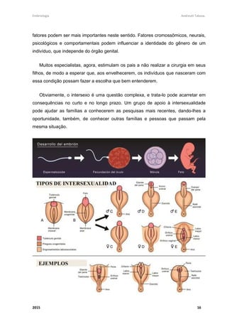 Embriologia Andreutt Tabosa.
2015 16
fatores podem ser mais importantes neste sentido. Fatores cromossômicos, neurais,
psicológicos e comportamentais podem influenciar a identidade do gênero de um
indivíduo, que independe do órgão genital.
Muitos especialistas, agora, estimulam os pais a não realizar a cirurgia em seus
filhos, de modo a esperar que, aos envelhecerem, os indivíduos que nasceram com
essa condição possam fazer a escolha que bem entenderem.
Obviamente, o intersexo é uma questão complexa, e trata-lo pode acarretar em
consequências no curto e no longo prazo. Um grupo de apoio à intersexualidade
pode ajudar as famílias a conhecerem as pesquisas mais recentes, dando-lhes a
oportunidade, também, de conhecer outras famílias e pessoas que passam pela
mesma situação.
 