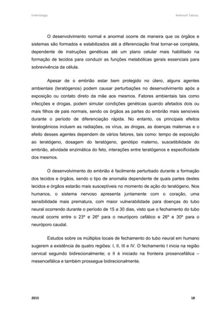 Embriologia Andreutt Tabosa.
2015 18
O desenvolvimento normal e anormal ocorre de maneira que os órgãos e
sistemas são formados e estabilizados até a diferenciação final tornar-se completa,
dependente de instruções genéticas até um plano celular mais habilitado na
formação de tecidos para conduzir as funções metabólicas gerais essenciais para
sobrevivência da célula.
Apesar de o embrião estar bem protegido no útero, alguns agentes
ambientais (teratógenos) podem causar perturbações no desenvolvimento após a
exposição ou contato direto da mãe aos mesmos. Fatores ambientais tais como
infecções e drogas, podem simular condições genéticas quando afetados dois ou
mais filhos de pais normais, sendo os órgãos as partes do embrião mais sensíveis
durante o período de diferenciação rápida. No entanto, os principais efeitos
teratogênicos incluem as radiações, os vírus, as drogas, as doenças maternas e o
efeito desses agentes dependem de vários fatores, tais como: tempo de exposição
ao teratógeno, dosagem do teratógeno, genótipo materno, suscetibilidade do
embrião, atividade enzimática do feto, interações entre teratógenos e especificidade
dos mesmos.
O desenvolvimento do embrião é facilmente perturbado durante a formação
dos tecidos e órgãos, sendo o tipo de anomalia dependente de quais partes destes
tecidos e órgãos estarão mais susceptíveis no momento de ação do teratógeno. Nos
humanos, o sistema nervoso apresenta juntamente com o coração, uma
sensibilidade mais prematura, com maior vulnerabilidade para doenças do tubo
neural ocorrendo durante o período de 15 a 30 dias, visto que o fechamento do tubo
neural ocorre entre o 23º e 26º para o neuróporo cefálico e 26º e 30º para o
neuróporo caudal.
Estudos sobre os múltiplos locais de fechamento do tubo neural em humano
sugerem a existência de quatro regiões: I, II, III e IV. O fechamento I inicia na região
cervical seguindo bidirecionalmente; o II é iniciado na fronteira prosencefálica –
mesencefálica e também prossegue bidirecionalmente.
 