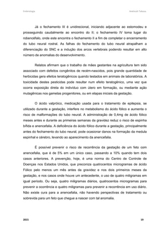 Embriologia Andreutt Tabosa.
2015 19
Já o fechamento III é unidirecional, iniciando adjacente ao estomodeu e
prosseguindo caudalmente ao encontro do II; o fechamento IV toma lugar do
robencéfalo, onde este encontra o fechamento II a fim de completar o encerramento
do tubo neural rostral. As falhas do fechamento do tubo neural atrapalham a
diferenciação do SNC e a indução dos arcos vertebrais podendo resultar em alto
número de anomalias do desenvolvimento.
Relatos afirmam que o trabalho de mães gestantes na agricultura tem sido
associado com defeitos congênitos de recém-nascidos, pois grande quantidade de
herbicidas gera efeitos teratogênicos quando testados em animais de laboratórios. A
toxicidade destes pesticidas pode resultar num efeito teratogênico, uma vez que
ocorra exposição direta do indivíduo com útero em formação, ou mediante ação
mutagênicas nos gametas progenitores, ou em etapas iniciais da gestação.
O ácido valpróico, medicação usada para o tratamento de epilepsia, se
utilizado durante a gestação, interfere no metabolismo do ácido fólico e aumenta o
risco de malformações do tubo neural. A administração de 0,4mg de ácido fólico
meses antes e durante as primeiras semanas da gravidez reduz o risco de espinha
bífida e anencefalia. A deficiência do ácido fólico durante a gestação, principalmente
antes do fechamento do tubo neural, pode ocasionar danos na formação da medula
espinhal e cérebro, levando ao aparecimento da anencefalia.
É possível prevenir o risco de recorrência da gestação de um feto com
anencefalia, que é de 5% em um único caso, passando a 10% quando tem dois
casos anteriores. A prevenção, hoje, é uma norma do Centro de Controle de
Doenças nos Estados Unidos, que preconiza quatrocentos microgramas de ácido
Fólico pelo menos um mês antes da gravidez e nos dois primeiros meses da
gestação, e nos casos onde houve um antecedente, o uso de quatro miligramas em
igual período. Ou seja, quatro miligramas diários, quatrocentos microgramas para
prevenir a ocorrência e quatro miligramas para prevenir a recorrência em uso diário.
Não existe cura para a anencefalia, não havendo perspectivas de tratamento ou
sobrevida para um feto que chegue a nascer com tal anomalia.
 