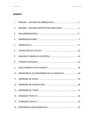 Embriologia Andreutt Tabosa.
SUMÁRIO
1. RESUMO – HISTÓRIA DA EMBRIOLOGIA............................................... 3
2. RESUMO – SISTEMA REPRODUTOR MASCULINO............................... 6
3. MIELOMENINGOCELE.............................................................................. 8
4. HERMAFRODITISMO................................................................................ 11
5. ANENCEFALIA........................................................................................... 17
6. TETRALOGIA DE FALLOTT.......................................................................20
7. GRAVIDEZ TUBÁRIA OU ECTÓPICA....................................................... 23
8. ATRESIA ESOFÁGICA...............................................................................25
9. DESLOCAMENTO DE PLACENTA............................................................ 28
10. IMPORTÂNCIA DO ENFERMEIRO NA UTI NEONATAL...........................32
11. SÍNDROME DE DOWN.............................................................................. 34
12. SINDROME DE KLINEFELTER..................................................................38
13. SINDROME DE TUNER............................................................................. 41
14. CONDIÇÃO TRIPLO X............................................................................... 48
15. CONDIÇÃO DUPLO Y................................................................................ 50
16. REFERÊNCIAS BIBLIOGRAFICAS............................................................53
 