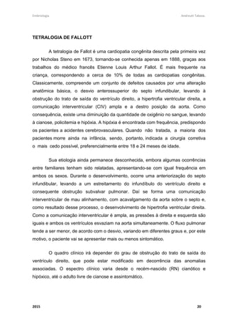 Embriologia Andreutt Tabosa.
2015 20
TETRALOGIA DE FALLOTT
A tetralogia de Fallot é uma cardiopatia congênita descrita pela primeira vez
por Nicholas Steno em 1673, tornando-se conhecida apenas em 1888, graças aos
trabalhos do médico francês Etienne Louis Arthur Fallot. É mais frequente na
criança, correspondendo a cerca de 10% de todas as cardiopatias congênitas.
Classicamente, compreende um conjunto de defeitos causados por uma alteração
anatômica básica, o desvio anterossuperior do septo infundibular, levando à
obstrução do trato de saída do ventrículo direito, a hipertrofia ventricular direita, a
comunicação interventricular (CIV) ampla e a destro posição da aorta. Como
consequência, existe uma diminuição da quantidade de oxigênio no sangue, levando
à cianose, policitemia e hipóxia. A hipóxia é encontrada com frequência, predispondo
os pacientes a acidentes cerebrovasculares. Quando não tratada, a maioria dos
pacientes morre ainda na infância, sendo, portanto, indicada a cirurgia corretiva
o mais cedo possível, preferencialmente entre 18 e 24 meses de idade.
Sua etiologia ainda permanece desconhecida, embora algumas ocorrências
entre familiares tenham sido relatadas, apresentando-se com igual frequência em
ambos os sexos. Durante o desenvolvimento, ocorre uma anteriorização do septo
infundibular, levando a um estreitamento do infundíbulo do ventrículo direito e
consequente obstrução subvalvar pulmonar. Daí se forma uma comunicação
interventricular de mau alinhamento, com acavalgamento da aorta sobre o septo e,
como resultado desse processo, o desenvolvimento de hipertrofia ventricular direita.
Como a comunicação interventricular é ampla, as pressões à direita e esquerda são
iguais e ambos os ventrículos esvaziam na aorta simultaneamente. O fluxo pulmonar
tende a ser menor, de acordo com o desvio, variando em diferentes graus e, por este
motivo, o paciente vai se apresentar mais ou menos sintomático.
O quadro clínico irá depender do grau de obstrução do trato de saída do
ventrículo direito, que pode estar modificado em decorrência das anomalias
associadas. O espectro clínico varia desde o recém-nascido (RN) cianótico e
hipóxico, até o adulto livre de cianose e assintomático.
 