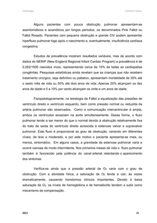 Embriologia Andreutt Tabosa.
2015 21
Alguns pacientes com pouca obstrução pulmonar apresentam-se
assintomáticos e acianóticos por longos períodos, os denominados Pink Fallot ou
Fallot Rosado. Pacientes com pequena obstrução e grande CIV podem apresentar
hiperfluxo pulmonar logo após o nascimento e, eventualmente, insuficiência cardíaca
congestiva.
Estudos de prevalência mostram resultados variáveis, mas de acordo com
dados do NERIP (New England Regional Infant Cardiac Program) a prevalência é de
0,262/1000 nascidos vivos, representando cerca de 10% de todas as cardiopatias
congênitas. Pesquisas estatísticas ainda revelam que as crianças que não recebem
tratamento cirúrgico, seja definitivo ou paliativo, apresentam mortalidade de 30% até
o sexto mês de vida ou 50% até dois anos de vida. Apenas 20% alcançam os dez
anos de idade e 5 a 10% por cento alcançam os vinte e um anos de idade.
Fisiopatologicamente, na tetralogia de Fallot a equalização das pressões de
ventrículo direito e ventrículo esquerdo, bem como pressão normal ou reduzida da
artéria pulmonar são observados. Como a comunicação interventricular é ampla,
ambos os ventrículos esvaziam na aorta simultaneamente. Dessa forma, o fluxo
pulmonar tende a ser menor do que o normal devido à obstrução relativamente fixa
do trato de saída do ventrículo direito acrescida à estenose valvar e supravalvar
pulmonar. Este fluxo é proporcional ao grau de obstrução, variando em diferentes
níveis, de leve a moderado, e por este motivo o paciente apresenta-se mais, ou
menos, sintomático. Em alguns casos, a gravidade da estenose pulmonar varia e
ocorre cianose de modo intermitente. Nos primeiros meses de vida o fluxo pulmonar
também é favorecido pela potência do canal arterial, retardando o aparecimento
dos sintomas.
Verifica-se ainda que a pressão arterial de O2 varia com o grau de
obstrução. Com a atividade física, a saturação de O2 tende a cair, às vezes
dramaticamente, causando transtornos clínicos importantes. Devido à baixa
saturação de O2, os níveis de hemoglobina e de hematócrito tendem a subir como
mecanismo de compensação.
 