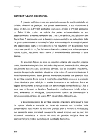 Embriologia Andreutt Tabosa.
2015 23
GRAVIDEZ TUBÁRIA OU ECTÓPICA
A gravidez ectópica é uma das principais causas de morbimortalidade no
primeiro trimestre de gestação. Nos países desenvolvidos, a sua mortalidade é
baixa, em torno de 3,8/10.000 gestações nos Estados Unidos e 3/10.000 gestações
no Reino Unido, porém, na maioria dos países subdesenvolvidos ou em
desenvolvimento, a mesma permanece alta (100 a 300 óbitos/10.000 gestações em
Camarões). A associação entre a dosagem sérica quantitativa da subunidade beta
da gonadotrofina coriônica humana (ß-hCG) e a ultrassonografia endovaginal possui
alta especificidade (95%) e sensibilidade (97%), resultando em diagnósticos mais
precoces e permitindo opções de tratamentos mais conservadores, antes que ocorra
ruptura tubária, reduzindo, desta forma, a morbimortalidade associada a essa
doença.
Os principais fatores de risco de gravidez ectópica são: gravidez ectópica
prévia, história de cirurgia tubária incluindo a laqueadura, infecção tubária, doenças
sexualmente transmissíveis, aderências pélvicas, uso de dispositivo intrauterino,
técnicas de reprodução assistida, tabagismo, entre outros. O conhecimento destes é
muito importante porque, assim, pode-se monitorizar pacientes com potencial risco
de gravidez ectópica. Desta forma, é importante o diagnóstico precoce e a avaliação
clínica detalhada para definição do melhor tratamento a ser realizado. Entre as
opções de tratamento, o manejo clínico com administração do metotrexato (MTX) é o
tema mais controverso na literatura. Sendo assim, propôs-se uma revisão sobre o
tema, enfatizando as indicações, contraindicações, formas de administração e
complicações relacionadas ao uso do MTX na gravidez ectópica íntegra.
O diagnóstico precoce da gravidez ectópica é importante para reduzir o risco
de ruptura tubária e aumentar as taxas de sucesso nas condutas mais
conservadoras. Toda mulher no menacme (período entre a menarca e menopausa)
que apresente atraso menstrual, sangramento vaginal anormal, com ou sem dor
abdominal, associados a fatores de risco de gravidez ectópica deve ter
acompanhamento médico cuidadoso até elucidação diagnóstica.
 