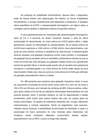 Embriologia Andreutt Tabosa.
2015 24
Na presença de estabilidade hemodinâmica, deve-se fazer o diagnóstico
antes da ruptura tubária, sem laparoscopia. No entanto, se houver instabilidade
hemodinâmica, a cirurgia imediatamente será diagnóstica e terapêutica. A dosagem
sérica quantitativa do ß-hCG, a ultrassonografia transvaginal e, em alguns casos, a
curetagem uterina facilitam o diagnóstico precoce de gravidez ectópica.
O saco gestacional pode ser visualizado pela ultrassonografia transvaginal a
partir de 5,5 a 6 semanas de atraso menstrual. Quando a data da última
menstruação for desconhecida, os níveis séricos de ß-hCG podem definir a idade
gestacional e ajudar na interpretação da ultrassonografia. Se os valores séricos de
ß-hCG forem superiores a 1.500 mUI/mL a 2.500 mUI/mL (zona discriminatória, com
ponto de corte variável, conforme a experiência de cada serviço), à ultrassonografia
deve-se visualizar uma gestação intrauterina normal. Caso contrário, a investigação
de gestação fora da cavidade uterina é mandatória, lembrando-se sempre de que os
níveis de ß-hCG são mais elevados em gestação múltipla inicial e em abortamento
recente de gravidez tópica. A dúvida surge quando não se visualiza saco gestacional
intrauterino à ultrassonografia e os níveis séricos de ß-hCG estão abaixo da zona
discriminatória. Neste caso, deve-se seriar os níveis séricos de ß-hCG para definição
de gestação potencialmente viável ou inviável.
Em 286 pacientes que evoluíram para gestação intrauterina viável. A curva
de crescimento encontrada do ß-hCG sérico variou entre 50 a 24% em 24 horas e
124 a 53% em 48 horas, com intervalo de confiança de 99%. Deve-se atentar, então,
para esses valores a fim de não se realizarem intervenções desnecessárias em uma
possível gravidez viável. A gravidez ectópica, se não for diagnosticada e tratada
prontamente, pode evoluir para ruptura tubária indo para um quadro grave de
choque hemorrágico. As opções de tratamento existentes são: cirurgia, tratamento
medicamentoso e conduta expectante. Diante de diagnósticos mais precoces,
métodos menos invasivos; a possibilidade de diminuição da morbidade; o custo e a
preservação do futuro reprodutivo há mais interesse pelos tratamentos não
cirúrgicos, sendo necessário adequado conhecimento dessas opções,
especialmente o uso do MTX, o qual é a droga mais utilizada.
 