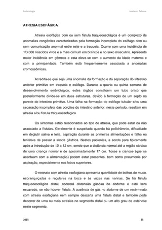 Embriologia Andreutt Tabosa.
2015 25
ATRESIA ESOFÁGICA
Atresia esofágica com ou sem fístula traqueoesofágica é um complexo de
anomalias congênitas caracterizadas pela formação incompleta do esôfago com ou
sem comunicação anormal entre este e a traqueia. Ocorre com uma incidência de
1/3.000 nascidos vivos e é mais comum em brancos e no sexo masculino. Apresenta
maior incidência em gêmeos e esta eleva-se com o aumento da idade materna e
com a primiparidade. Também está frequentemente associada a anomalias
cromossômicas.
Acredita-se que seja uma anomalia da formação e da separação do intestino
anterior primitivo em traqueia e esôfago. Durante a quarta ou quinta semana de
desenvolvimento embriológico, estes órgãos constituem um tubo único que
posteriormente divide-se em duas estruturas, devido à formação de um septo na
parede do intestino primitivo. Uma falha na formação do esôfago tubular e/ou uma
separação incompleta das porções do intestino anterior, neste período, resultam em
atresia e/ou fístula traqueoesofágica.
Os sintomas estão relacionados ao tipo de atresia, que pode estar ou não
associado a fístulas. Geralmente é suspeitada quando há poliidrâmnio, dificuldade
em deglutir saliva e leite, aspiração durante as primeiras alimentações e falha na
tentativa de passar a sonda gástrica. Nestes pacientes, a sonda para tipicamente
após a introdução de 10 a 12 cm, sendo que a distância normal até a região cárdica
de uma criança normal é de aproximadamente 17 cm. Tosse e cianose (que se
acentuam com a alimentação) podem estar presentes, bem como pneumonia por
aspiração, especialmente nos lobos superiores.
O neonato com atresia esofagiana apresenta quantidade de bolhas de muco,
esbranquiçadas e regulares na boca e às vezes nas narinas. Se há fístula
traqueoesofágica distal, ocorrerá distensão gasosa do abdome e este será
escavado, se não houver fístula. A ausência de gás no abdome de um recém-nato
com atresia esofagiana nem sempre descarta uma fístula distal e também pode
decorrer de uma ou mais atresias no segmento distal ou um alto grau de estenose
neste segmento.
 