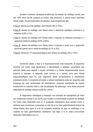 Embriologia Andreutt Tabosa.
2015 26
Existem inúmeras variações anatômicas da atresia de esôfago, sendo que
até 1976 cerca de 96 subtipos já tinham sido descritos, e outros foram descritos
desde então. Os principais tipos de atresia e suas frequências são:
•Tipo A: atresia pura do esôfago, sem fístulas (8% a 10%);
•Tipo B: atresia do esôfago com fístula entre o segmento esofágico proximal e a
traqueia (0,9% a 1%);
•Tipo C: atresia do esôfago com fístula entre a traqueia ou brônquio principal e o
segmento distal do esôfago (53% a 84%);
•Tipo D: atresia de esôfago com fístula entre a traqueia e tanto com o segmento
proximal quanto com o distal do esôfago (2,1% a 3%);
•Tipo E: fístula em “H” traqueoesofágica sem atresia do esôfago (4% a 10%).
Conforme citado, o tipo C é expressivamente mais frequente. O segmento
proximal em fundo cego geralmente é hipertrofiado e dilatado, secundário aos
esforços fetais para deglutir o líquido amniótico e a fístula frequentemente ocorre
próximo à traqueia. A segunda mais comum é a atresia pura sem fístula
traqueoesofágica (tipo A), cujo segmento distal remanescente é usualmente
subdesenvolvido. À ecografia pré-natal, a atresia esofagiana pode ser sugerida pela
presença de uma combinação de poliidrâmnio, reduzida quantidade de líquido
intraluminal no intestino fetal e não visualização do estômago. Uma bolsa proximal
distendida do esôfago atrésico pode ser visível.
O diagnóstico radiológico é baseado nos achados de radiografias de tórax
em incidências frontais e em perfil, que revelam a extremidade proximal do esôfago
em fundo cego distendida com ar. A avaliação radiográfica deve sempre incluir o
abdome para comprovar a presença ou não de ar no trato gastrintestinal (indício de
fístula distal). Nos tipos A e B há completa ausência de gás no estômago e no
restante do trato gastrintestinal; entretanto, nos tipos C e D, estes comumente
aparecem distendidos com ar.
 
