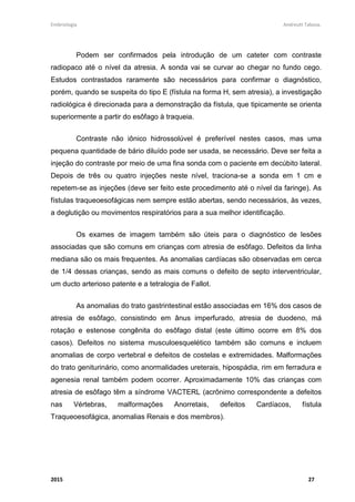 Embriologia Andreutt Tabosa.
2015 27
Podem ser confirmados pela introdução de um cateter com contraste
radiopaco até o nível da atresia. A sonda vai se curvar ao chegar no fundo cego.
Estudos contrastados raramente são necessários para confirmar o diagnóstico,
porém, quando se suspeita do tipo E (fístula na forma H, sem atresia), a investigação
radiológica é direcionada para a demonstração da fístula, que tipicamente se orienta
superiormente a partir do esôfago à traqueia.
Contraste não iônico hidrossolúvel é preferível nestes casos, mas uma
pequena quantidade de bário diluído pode ser usada, se necessário. Deve ser feita a
injeção do contraste por meio de uma fina sonda com o paciente em decúbito lateral.
Depois de três ou quatro injeções neste nível, traciona-se a sonda em 1 cm e
repetem-se as injeções (deve ser feito este procedimento até o nível da faringe). As
fístulas traqueoesofágicas nem sempre estão abertas, sendo necessários, às vezes,
a deglutição ou movimentos respiratórios para a sua melhor identificação.
Os exames de imagem também são úteis para o diagnóstico de lesões
associadas que são comuns em crianças com atresia de esôfago. Defeitos da linha
mediana são os mais frequentes. As anomalias cardíacas são observadas em cerca
de 1/4 dessas crianças, sendo as mais comuns o defeito de septo interventricular,
um ducto arterioso patente e a tetralogia de Fallot.
As anomalias do trato gastrintestinal estão associadas em 16% dos casos de
atresia de esôfago, consistindo em ânus imperfurado, atresia de duodeno, má
rotação e estenose congênita do esôfago distal (este último ocorre em 8% dos
casos). Defeitos no sistema musculoesquelético também são comuns e incluem
anomalias de corpo vertebral e defeitos de costelas e extremidades. Malformações
do trato geniturinário, como anormalidades ureterais, hipospádia, rim em ferradura e
agenesia renal também podem ocorrer. Aproximadamente 10% das crianças com
atresia de esôfago têm a síndrome VACTERL (acrônimo correspondente a defeitos
nas Vértebras, malformações Anorretais, defeitos Cardíacos, fístula
Traqueoesofágica, anomalias Renais e dos membros).
 