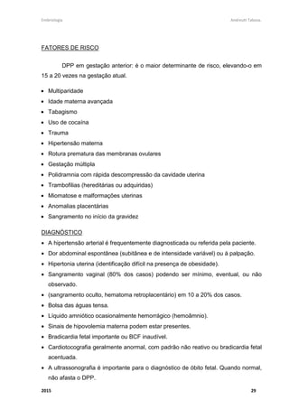 Embriologia Andreutt Tabosa.
2015 29
FATORES DE RISCO
DPP em gestação anterior: é o maior determinante de risco, elevando-o em
15 a 20 vezes na gestação atual.
• Multiparidade
• Idade materna avançada
• Tabagismo
• Uso de cocaína
• Trauma
• Hipertensão materna
• Rotura prematura das membranas ovulares
• Gestação múltipla
• Polidramnia com rápida descompressão da cavidade uterina
• Trambofilias (hereditárias ou adquiridas)
• Miomatose e malformações uterinas
• Anomalias placentárias
• Sangramento no início da gravidez
DIAGNÓSTICO
• A hipertensão arterial é frequentemente diagnosticada ou referida pela paciente.
• Dor abdominal espontânea (subitânea e de intensidade variável) ou à palpação.
• Hipertonia uterina (identificação difícil na presença de obesidade).
• Sangramento vaginal (80% dos casos) podendo ser mínimo, eventual, ou não
observado.
• (sangramento oculto, hematoma retroplacentário) em 10 a 20% dos casos.
• Bolsa das águas tensa.
• Líquido amniótico ocasionalmente hemorrágico (hemoâmnio).
• Sinais de hipovolemia materna podem estar presentes.
• Bradicardia fetal importante ou BCF inaudível.
• Cardiotocografia geralmente anormal, com padrão não reativo ou bradicardia fetal
acentuada.
• A ultrassonografia é importante para o diagnóstico de óbito fetal. Quando normal,
não afasta o DPP.
 