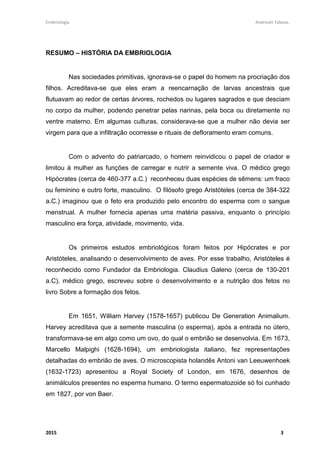 Embriologia Andreutt Tabosa.
2015 3
RESUMO – HISTÓRIA DA EMBRIOLOGIA
Nas sociedades primitivas, ignorava-se o papel do homem na procriação dos
filhos. Acreditava-se que eles eram a reencarnação de larvas ancestrais que
flutuavam ao redor de certas árvores, rochedos ou lugares sagrados e que desciam
no corpo da mulher, podendo penetrar pelas narinas, pela boca ou diretamente no
ventre materno. Em algumas culturas, considerava-se que a mulher não devia ser
virgem para que a infiltração ocorresse e rituais de defloramento eram comuns.
Com o advento do patriarcado, o homem reinvidicou o papel de criador e
limitou à mulher as funções de carregar e nutrir a semente viva. O médico grego
Hipócrates (cerca de 460-377 a.C.) reconheceu duas espécies de sêmens: um fraco
ou feminino e outro forte, masculino. O filósofo grego Aristóteles (cerca de 384-322
a.C.) imaginou que o feto era produzido pelo encontro do esperma com o sangue
menstrual. A mulher fornecia apenas uma matéria passiva, enquanto o princípio
masculino era força, atividade, movimento, vida.
Os primeiros estudos embriológicos foram feitos por Hipócrates e por
Aristóteles, analisando o desenvolvimento de aves. Por esse trabalho, Aristóteles é
reconhecido como Fundador da Embriologia. Claudius Galeno (cerca de 130-201
a.C), médico grego, escreveu sobre o desenvolvimento e a nutrição dos fetos no
livro Sobre a formação dos fetos.
Em 1651, William Harvey (1578-1657) publicou De Generation Animalium.
Harvey acreditava que a semente masculina (o esperma), após a entrada no útero,
transformava-se em algo como um ovo, do qual o embrião se desenvolvia. Em 1673,
Marcello Malpighi (1628-1694), um embriologista italiano, fez representações
detalhadas do embrião de aves. O microscopista holandês Antoni van Leeuwenhoek
(1632-1723) apresentou a Royal Society of London, em 1676, desenhos de
animálculos presentes no esperma humano. O termo espermatozoide só foi cunhado
em 1827, por von Baer.
 