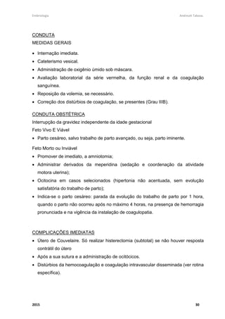 Embriologia Andreutt Tabosa.
2015 6
RESUMO – SISTEMA REPRODUTOR MASCULINO
É formado por testículos, escroto (bolsa escrotal ou saco escrotal), pênis;
- vias espermáticas: epidídimos, canais (ductos) deferentes, uretra;
- glândulas anexas: próstata, vesículas seminais, glândulas bulbouretrais.
Testículos
São as gônadas masculinas.
Estrutura:
• Ductos ou túbulos seminíferos:
• Células de Sertoli: sustentação.
• Epitélio germinativo: formação dos espermatozóides.
• Células intersticiais ou de Leydig: produção de testosterona.
Escroto ou bolsa escrotal
Afasta ou aproxima os testículos do corpo, mantendo-os a uma temperatura
geralmente em torno de 1 a 3 °C abaixo da corporal - termorregulação.
Pênis
Formado por dois tipos de tecidos cilíndricos:
• Dois corpos cavernosos;
• Um corpo esponjoso - envolve e protege a uretra.
• Glande: na extremidade do pênis - onde é visualizado o óstio da uretra.
• Prepúcio: pele que envolve e protege a glande. Deve ser puxado e higienizado a
fim de remover o esmegma (secreção sebácea espessa e esbranquiçada, com
forte odor, que consiste principalmente de células epiteliais descamadas que se
acumulam debaixo do prepúcio).
• Frênulo do prepúcio: prega mediana que passa da camada profunda do prepúcio
à parte da face uretral adjacente ao óstio externo da uretra.
 