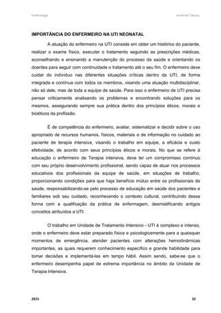 Embriologia Andreutt Tabosa.
2015 32
IMPORTÂNCIA DO ENFERMEIRO NA UTI NEONATAL
A atuação do enfermeiro na UTI consiste em obter um histórico do paciente,
realizar o exame físico, executar o tratamento seguindo as prescrições médicas,
aconselhando e ensinando a manutenção do processo da saúde e orientando os
doentes para seguir com continuidade o tratamento até o seu fim. O enfermeiro deve
cuidar do indivíduo nas diferentes situações críticas dentro da UTI, de forma
integrada e contínua com todos os membros, visando uma atuação multidisciplinar,
não só dele, mas de toda a equipe de saúde. Para isso o enfermeiro de UTI precisa
pensar criticamente analisando os problemas e encontrando soluções para os
mesmos, assegurando sempre sua prática dentro dos princípios éticos, morais e
bioéticos da profissão.
É de competência do enfermeiro, avaliar, sistematizar e decidir sobre o uso
apropriado de recursos humanos, físicos, materiais e de informação no cuidado ao
paciente de terapia intensiva, visando o trabalho em equipe, a eficácia e custo
efetividade, de acordo com seus princípios éticos e morais. No que se refere à
educação o enfermeiro de Terapia intensiva, deve ter um compromisso contínuo
com seu próprio desenvolvimento profissional, sendo capaz de atuar nos processos
educativos dos profissionais da equipe de saúde, em situações de trabalho,
proporcionando condições para que haja benefício mútuo entre os profissionais de
saúde, responsabilizando-se pelo processo de educação em saúde dos pacientes e
familiares sob seu cuidado, reconhecendo o contexto cultural, contribuindo dessa
forma com a qualificação da prática de enfermagem, desmistificando antigos
conceitos atribuídos a UTI.
O trabalho em Unidade de Tratamento Intensivo - UTI é complexo e intenso,
onde o enfermeiro deve estar preparado física e psicologicamente para a quaisquer
momentos de emergência, atender pacientes com alterações hemodinâmicas
importantes, as quais requerem conhecimento específico e grande habilidade para
tomar decisões e implementá-las em tempo hábil. Assim sendo, sabe-se que o
enfermeiro desempenha papel de extrema importância no âmbito da Unidade de
Terapia Intensiva.
 