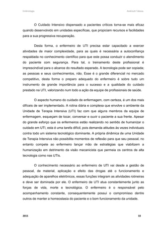 Embriologia Andreutt Tabosa.
2015 33
O Cuidado Intensivo dispensado a pacientes críticos torna-se mais eficaz
quando desenvolvido em unidades específicas, que propiciam recursos e facilidades
para a sua progressiva recuperação.
Desta forma, o enfermeiro de UTI precisa estar capacitado a exercer
atividades de maior complexidade, para as quais é necessária a autoconfiança
respaldada no conhecimento científico para que este possa conduzir o atendimento
do paciente com segurança. Para tal, o treinamento deste profissional é
imprescindível para o alcance do resultado esperado. A tecnologia pode ser copiada;
as pessoas e seus conhecimentos, não. Esse é o grande diferencial no mercado
competitivo, desta forma o preparo adequado do enfermeiro é sobre tudo um
instrumento de grande importância para o sucesso e a qualidade do cuidado
prestado na UTI, valorizando num todo a ação da equipe de profissionais de saúde.
O aspecto humano do cuidado de enfermagem, com certeza, é um dos mais
difíceis de ser implementado. A rotina diária e complexa que envolve o ambiente da
Unidade de Terapia Intensiva (UTI) faz com que alguns membros da equipe de
enfermagem, esqueçam de tocar, conversar e ouvir o paciente a sua frente. Apesar
do grande esforço que os enfermeiros estão realizando no sentido de humanizar o
cuidado em UTI, esta é uma tarefa difícil, pois demanda atitudes às vezes individuais
contra todo um sistema tecnológico dominante. A própria dinâmica de uma Unidade
de Terapia Intensiva não possibilita momentos de reflexão para que seu pessoal, no
entanto compete ao enfermeiro lançar mão de estratégias que viabilizem a
humanização em detrimento da visão mecanicista que permeia os centros de alta
tecnologia como nas UTIs.
O conhecimento necessário ao enfermeiro de UTI vai desde a gestão de
pessoal, de material, aplicação e efeito das drogas até o funcionamento e
adequação de aparelhos eletrônicos, essas funções integram as atividades rotineiras
e deve ser dominada por ele. O enfermeiro de UTI atua constantemente junto as
forças de vida, morte e tecnológica. O enfermeiro é o responsável pelo
acompanhamento constante, consequentemente possui o compromisso dentre
outros de manter a homeostasia do paciente e o bom funcionamento da unidade.
 