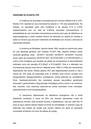 Embriologia Andreutt Tabosa.
2015 38
SINDROME DE KLINEFELTER
A incidência de anomalias cromossômicas em homens inférteis é de 5 a 6%.
Destas 4.2% reportam-se aos cromossomos sexuais e 1.5% são autossômicas. No
entanto, na população geral esta incidência é de apenas 0.14 e 0.25%
respectivamente com um total de 0.38%de anomalias cromossômicas. A
probabilidade de uma anomalia cromossômica aumenta como grau de deficiência na
espermatogênese e neste contexto deverá ser oferecido um estudo de cariótipo a
todos os homens que procurem tratamento de fertilidade com recurso a técnicas de
reprodução assistida.
A síndrome de Klinefelter, descrito desde 1942, resulta na maioria dos casos
de uma alteração genética com cariótipo 47,XXY. Não obstante existem outras
variantes genéticas raras - 48,XXYY; 48,XXXY; 49,XXXYY; 49,XXXXY. Ocorrem
ainda casos de mosaicismo (46,XY/47,XXY; 46,XY/48,XXXY e 47,XXY/48,XXXY) e
outros muito invulgares que resultam da adição de cromossomas X estruturalmente
anômalos como por exemplo 47,X,i(Xq)Y e 47,X,del(X)Y. Esta é a alteração nos
cromossomas sexuais mais comum, afetando entre 1/500 e 1/1000 dos nascimentos
dependendo das séries. Destes apenas 25% são diagnosticados durante a vida e
menos de 10% antes da puberdade [4,5]. O fenótipo mais comum consiste num
hipogonadismo hipergonadotrófico, azoospermia, atrofia testicular de consistência
firme, hipodesenvolvimento dos caracteres sexuais secundários geralmente
associado a ginecomastia e desproporção morfológica entre o tronco e os membros.
Nas variantes mais extremas observam-se outras anomalias muito marcadas,
particularmente a nível neuropsiquiátrico.
O mecanismo determinante da deficiência androgênica não é ainda
totalmente conhecido e cerca de 20% dos doentes apresentam níveis de
testosterona normais. Esta aumenta durante a adolescência, mas por volta dos 15
anos os seus valores descem abaixo do limiar da normalidade. É variável o grau de
disfunção das células de Leydig cujo número relativo em geral se apresenta
aumentado simulando um tumor de células de Leydig.
 