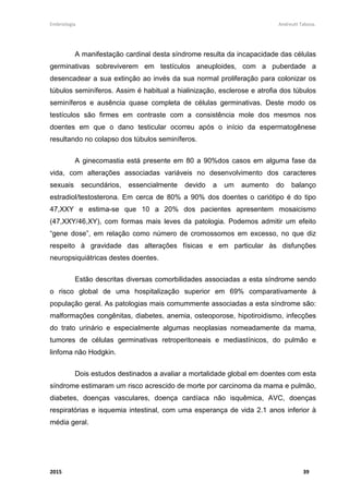 Embriologia Andreutt Tabosa.
2015 39
A manifestação cardinal desta síndrome resulta da incapacidade das células
germinativas sobreviverem em testículos aneuploides, com a puberdade a
desencadear a sua extinção ao invés da sua normal proliferação para colonizar os
túbulos seminíferos. Assim é habitual a hialinização, esclerose e atrofia dos túbulos
seminíferos e ausência quase completa de células germinativas. Deste modo os
testículos são firmes em contraste com a consistência mole dos mesmos nos
doentes em que o dano testicular ocorreu após o início da espermatogênese
resultando no colapso dos túbulos seminíferos.
A ginecomastia está presente em 80 a 90%dos casos em alguma fase da
vida, com alterações associadas variáveis no desenvolvimento dos caracteres
sexuais secundários, essencialmente devido a um aumento do balanço
estradiol/testosterona. Em cerca de 80% a 90% dos doentes o cariótipo é do tipo
47,XXY e estima-se que 10 a 20% dos pacientes apresentem mosaicismo
(47,XXY/46,XY), com formas mais leves da patologia. Podemos admitir um efeito
“gene dose”, em relação como número de cromossomos em excesso, no que diz
respeito à gravidade das alterações físicas e em particular às disfunções
neuropsiquiátricas destes doentes.
Estão descritas diversas comorbilidades associadas a esta síndrome sendo
o risco global de uma hospitalização superior em 69% comparativamente à
população geral. As patologias mais comummente associadas a esta síndrome são:
malformações congênitas, diabetes, anemia, osteoporose, hipotiroidismo, infecções
do trato urinário e especialmente algumas neoplasias nomeadamente da mama,
tumores de células germinativas retroperitoneais e mediastínicos, do pulmão e
linfoma não Hodgkin.
Dois estudos destinados a avaliar a mortalidade global em doentes com esta
síndrome estimaram um risco acrescido de morte por carcinoma da mama e pulmão,
diabetes, doenças vasculares, doença cardíaca não isquêmica, AVC, doenças
respiratórias e isquemia intestinal, com uma esperança de vida 2.1 anos inferior à
média geral.
 