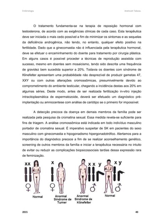 Embriologia Andreutt Tabosa.
2015 40
O tratamento fundamenta-se na terapia de reposição hormonal com
testosterona, de acordo com as exigências clínicas de cada caso. Esta terapêutica
deve ser iniciada o mais cedo possível a fim de minimizar os sintomas e as sequelas
da deficiência androgênica, não tendo, no entanto, qualquer efeito positivo na
fertilidade. Dado que a ginecomastia não é influenciada pela terapêutica hormonal,
deve se efetuar o encaminhamento do doente para tratamento por cirurgia plástica.
Em alguns casos é possível proceder a técnicas de reprodução assistida com
sucesso, mesmo em doentes sem mosaicismo, tendo sido descrita uma frequência
de gravidez bem sucedida superior a 20%. Todavia os doentes com síndrome de
Klinefelter apresentam uma probabilidade não desprezível de produzir gametas 47,
XXY ou com outras alterações cromossômicas, presumivelmente devido ao
comprometimento do ambiente testicular, chegando a incidência destas aos 20% em
algumas séries. Deste modo, antes de ser realizada fertilização in-vitro injeção
intracitoplasmática de espermatozoide, deverá ser efetuado um diagnóstico pré-
implantação ou amniocentese com análise de cariótipo se o primeiro for impossível.
A detecção precoce da doença em demais membros da família pode ser
realizada pela pesquisa da cromatina sexual. Essa medida revela-se suficiente para
fins de triagem. A análise cromossômica está indicada em todo indivíduo masculino
portador de cromatina sexual. É imperativo suspeitar de SK em pacientes do sexo
masculino com ginecomastia e hipogonadismo hipergonadotrófico. Alertamos para a
importância do diagnóstico precoce a fim de se realizar aconselhamento genético,
screening de outros membros da família e iniciar a terapêutica necessária no intuito
de evitar ou reduzir as complicações biopsicossociais tardias dessa expressão rara
de feminização.
 