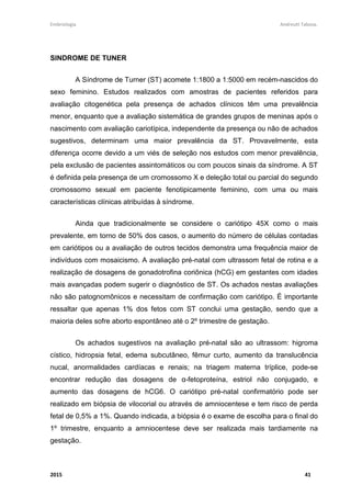Embriologia Andreutt Tabosa.
2015 41
SINDROME DE TUNER
A Síndrome de Turner (ST) acomete 1:1800 a 1:5000 em recém-nascidos do
sexo feminino. Estudos realizados com amostras de pacientes referidos para
avaliação citogenética pela presença de achados clínicos têm uma prevalência
menor, enquanto que a avaliação sistemática de grandes grupos de meninas após o
nascimento com avaliação cariotípica, independente da presença ou não de achados
sugestivos, determinam uma maior prevalência da ST. Provavelmente, esta
diferença ocorre devido a um viés de seleção nos estudos com menor prevalência,
pela exclusão de pacientes assintomáticos ou com poucos sinais da síndrome. A ST
é definida pela presença de um cromossomo X e deleção total ou parcial do segundo
cromossomo sexual em paciente fenotipicamente feminino, com uma ou mais
características clínicas atribuídas à síndrome.
Ainda que tradicionalmente se considere o cariótipo 45X como o mais
prevalente, em torno de 50% dos casos, o aumento do número de células contadas
em cariótipos ou a avaliação de outros tecidos demonstra uma frequência maior de
indivíduos com mosaicismo. A avaliação pré-natal com ultrassom fetal de rotina e a
realização de dosagens de gonadotrofina coriônica (hCG) em gestantes com idades
mais avançadas podem sugerir o diagnóstico de ST. Os achados nestas avaliações
não são patognomônicos e necessitam de confirmação com cariótipo. É importante
ressaltar que apenas 1% dos fetos com ST conclui uma gestação, sendo que a
maioria deles sofre aborto espontâneo até o 2º trimestre de gestação.
Os achados sugestivos na avaliação pré-natal são ao ultrassom: higroma
cístico, hidropsia fetal, edema subcutâneo, fêmur curto, aumento da translucência
nucal, anormalidades cardíacas e renais; na triagem materna tríplice, pode-se
encontrar redução das dosagens de α-fetoproteína, estriol não conjugado, e
aumento das dosagens de hCG6. O cariótipo pré-natal confirmatório pode ser
realizado em biópsia de vilocorial ou através de amniocentese e tem risco de perda
fetal de 0,5% a 1%. Quando indicada, a biópsia é o exame de escolha para o final do
1º trimestre, enquanto a amniocentese deve ser realizada mais tardiamente na
gestação.
 