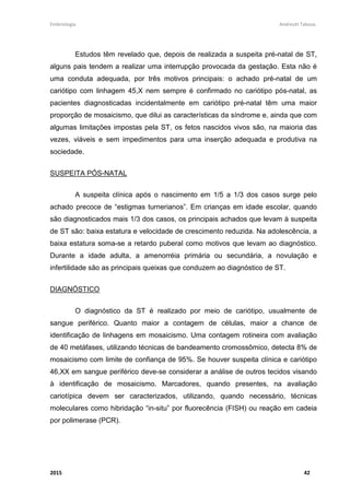 Embriologia Andreutt Tabosa.
2015 42
Estudos têm revelado que, depois de realizada a suspeita pré-natal de ST,
alguns pais tendem a realizar uma interrupção provocada da gestação. Esta não é
uma conduta adequada, por três motivos principais: o achado pré-natal de um
cariótipo com linhagem 45,X nem sempre é confirmado no cariótipo pós-natal, as
pacientes diagnosticadas incidentalmente em cariótipo pré-natal têm uma maior
proporção de mosaicismo, que dilui as características da síndrome e, ainda que com
algumas limitações impostas pela ST, os fetos nascidos vivos são, na maioria das
vezes, viáveis e sem impedimentos para uma inserção adequada e produtiva na
sociedade.
SUSPEITA PÓS-NATAL
A suspeita clínica após o nascimento em 1/5 a 1/3 dos casos surge pelo
achado precoce de “estigmas turnerianos”. Em crianças em idade escolar, quando
são diagnosticados mais 1/3 dos casos, os principais achados que levam à suspeita
de ST são: baixa estatura e velocidade de crescimento reduzida. Na adolescência, a
baixa estatura soma-se a retardo puberal como motivos que levam ao diagnóstico.
Durante a idade adulta, a amenorréia primária ou secundária, a novulação e
infertilidade são as principais queixas que conduzem ao diagnóstico de ST.
DIAGNÓSTICO
O diagnóstico da ST é realizado por meio de cariótipo, usualmente de
sangue periférico. Quanto maior a contagem de células, maior a chance de
identificação de linhagens em mosaicismo. Uma contagem rotineira com avaliação
de 40 metáfases, utilizando técnicas de bandeamento cromossômico, detecta 8% de
mosaicismo com limite de confiança de 95%. Se houver suspeita clínica e cariótipo
46,XX em sangue periférico deve-se considerar a análise de outros tecidos visando
à identificação de mosaicismo. Marcadores, quando presentes, na avaliação
cariotípica devem ser caracterizados, utilizando, quando necessário, técnicas
moleculares como hibridação “in-situ” por fluorecência (FISH) ou reação em cadeia
por polimerase (PCR).
 