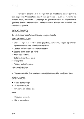 Embriologia Andreutt Tabosa.
2015 8
MIELOMENINGOCELE
A mielomeningocele é uma malformação embrionária do sistema nervoso
central - SNC que ocorre nas primeiras quatro semanas de gestação decorrente de
uma falha no fechamento do tubo neural resultando numa abertura vertebral,
músculo fascial, cutânea e dural com protrusão e exposição da medula espinhal que
se encontra aberta em forma plana, recebendo neste local a denominação de placa
neural ou placódio. O resultado disso, é uma alteração funcional da medula espinhal
em graus variados, na dependência do nível medular em que ocorrem lesões
localizadas em segmentos medulares mais craniais determinam maiores prejuízos
neurológicos. Os defeitos de fechamento do tubo neural podem ocorrer na sua
porção cranial, resultando em malformações como anencefalia e encefalocele ou na
porção caudal resultando em malformações que em grupo são conhecidas como
espinha bífida.
A espinha bífida, por sua vez, pode ser subdividida em oculta ou fechada,
quando coberta por pele e aberta quando há tecido neural exposto sem cobertura da
pele. Na variante fechada o defeito encontra-se coberto por tecido cutâneo,
geralmente com algum apêndice epidérmico ou depósito de gordura anômalo
sobrejacente à malformação. Fazem parte desse grupo alterações como
meningocele, lipomas lombossacros, seio dérmico, diastematomielia e
mielocistocele. Na espinha bífida aberta, representada pela mielomeningocele,
ocorre exposição do tecido nervoso, podendo este estar recoberto por uma fina
camada epitelial contendo líquor, com aspecto cístico, não oferecendo barreira de
proteção contra o meio externo. A ocorrência de espinha bífida aberta se relaciona
com anormalidades mais precoces na embriogênese do sistema nervoso quando
comparado com a espinha bífida oculta.
 
