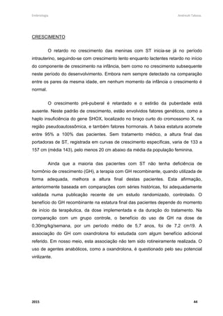 Embriologia Andreutt Tabosa.
2015 44
CRESCIMENTO
O retardo no crescimento das meninas com ST inicia-se já no período
intrauterino, seguindo-se com crescimento lento enquanto lactentes retardo no início
do componente de crescimento na infância, bem como no crescimento subsequente
neste período do desenvolvimento. Embora nem sempre detectado na comparação
entre os pares da mesma idade, em nenhum momento da infância o crescimento é
normal.
O crescimento pré-puberal é retardado e o estirão da puberdade está
ausente. Neste padrão de crescimento, estão envolvidos fatores genéticos, como a
haplo insuficiência do gene SHOX, localizado no braço curto do cromossomo X, na
região pseudoautossômica, e também fatores hormonais. A baixa estatura acomete
entre 95% a 100% das pacientes. Sem tratamento médico, a altura final das
portadoras de ST, registrada em curvas de crescimento específicas, varia de 133 a
157 cm (média 143), pelo menos 20 cm abaixo da média da população feminina.
Ainda que a maioria das pacientes com ST não tenha deficiência de
hormônio de crescimento (GH), a terapia com GH recombinante, quando utilizada de
forma adequada, melhora a altura final destas pacientes. Esta afirmação,
anteriormente baseada em comparações com séries históricas, foi adequadamente
validada numa publicação recente de um estudo randomizado, controlado. O
benefício do GH recombinante na estatura final das pacientes depende do momento
de início da terapêutica, da dose implementada e da duração do tratamento. Na
comparação com um grupo controle, o benefício do uso de GH na dose de
0,30mg/kg/semana, por um período médio de 5,7 anos, foi de 7,2 cm19. A
associação do GH com oxandrolona foi estudada com algum benefício adicional
referido. Em nosso meio, esta associação não tem sido rotineiramente realizada. O
uso de agentes anabólicos, como a oxandrolona, é questionado pelo seu potencial
virilizante.
 