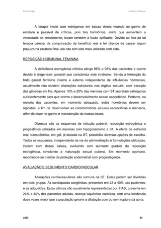 Embriologia Andreutt Tabosa.
2015 45
A terapia inicial com estrógenos em baixas doses visando ao ganho de
estatura é passível de críticas, pois tais hormônios, ainda que aumentem a
velocidade de crescimento, levam também à fusão epifisária. Devido ao fato de tal
terapia carecer de comprovação de benefício real e ter chance de causar algum
prejuízo na estatura final, ela não tem sido mais utilizada com este.
REPOSIÇÃO HORMONAL FEMININA
A deficiência estrogênica crônica atinge 95% a 98% das pacientes e ocorre
devido à disgenesia gonadal que caracteriza esta síndrome. Sendo a formação do
trato genital feminino interno e externo independente de influências hormonais,
usualmente não existem alterações estruturais nos órgãos sexuais, com exceção
das gônadas em fita. Apenas 10% a 20% das meninas com ST secretam estrógenos
suficientemente para que ocorra o desenvolvimento sexual espontâneo. Portanto, na
maioria das pacientes, em momento adequado, estes hormônios devem ser
repostos, a fim de desenvolver as características sexuais secundárias e menarca,
além de atuar no ganho e manutenção da massa óssea.
Diversos são os esquemas de indução puberal, reposição estrogênica e
progestínica utilizados em meninas com hipogonadismo e ST. A oferta de estradiol
oral, transdérmico, em gel, já testada na ST, possibilita diversas opções de escolha.
Todos os esquemas, independente da via de administração e formulações utilizadas,
iniciam com doses baixas, evoluindo com aumento gradual da reposição
estrogênica, simulando a maturação sexual puberal. Em momento oportuno,
recomenda-se o início da proteção endometrial com progestágenos.
AVALIAÇÃO E SEGUIMENTO CARDIOVASCULAR
Alterações cardiovasculares são comuns na ST. Estas podem ser divididas
em dois grupos. As cardiopatias congênitas, presentes em 23 a 40% das pacientes,
e as adquiridas. Estas últimas são usualmente representadas por: HAS, presente em
24% a 40% das pacientes adultas, doença isquêmica cardíaca, com uma incidência
duas vezes maior que a população geral e a dilatação com ou sem ruptura da aorta.
 