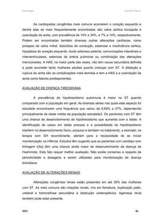 Embriologia Andreutt Tabosa.
2015 46
As cardiopatias congênitas mais comuns acometem o coração esquerdo e
dentre elas as mais frequentemente encontradas são valva aórtica bicúspide e
coarctação da aorta, com prevalência de 14% a 34%, e 7% a 14%, respectivamente.
Podem ser encontradas também diversas outras alterações cardíacas, como
prolapso de valva mitral, distúrbios de condução, estenose e insuficiência aórtica,
hipoplasia do coração esquerdo, ducto arterioso patente, comunicações interatriais e
interventriculares, estenose de artéria pulmonar ou combinação das alterações
mencionadas. A HAS, na maior parte das vezes, não tem causa secundária definida
e pode acometer tanto mulheres adultas quanto crianças com ST. A dilatação e
ruptura da aorta são as complicações mais temidas e tem a HAS e a coarctação da
aorta como fatores predisponentes.
AVALIAÇÃO DE DOENÇA TIREOIDIANA
A prevalência de hipotireoidismo autoimune é maior na ST quando
comparada com a população em geral. As diversas séries nas quais este aspecto foi
estudado encontraram uma frequência que variou de 6,69% a 37%, dependendo
principalmente da idade média da população estudada3. Os pacientes com ST têm
uma chance de desenvolvimento de hipotireoidismo que aumenta com a idade. A
identificação de casos em idade precoce e a possibilidade do hipotireoidismo
interferir no desenvolvimento físico, psíquico e também no tratamento, a exemplo, na
terapia com GH recombinante, alertam para a necessidade de se iniciar
monitorização na infância. Estudos têm sugerido que as pacientes com cariótipo com
linhagem i(Xq) têm uma chance ainda maior de desenvolvimento da doença de
Hashimoto. Este fato requer melhor avaliação. Não existe consenso a respeito de
periodicidade e dosagens a serem utilizadas para monitorização da doença
tireoidiana.
AVALIAÇÃO DE ALTERAÇÕES RENAIS
Alterações congênitas renais estão presentes em até 30% das mulheres
com ST. As mais comuns são rotações renais, rins em ferradura, duplicação pielo-
ureteral e hidronefrose secundária à obstrução ureteropélvica. Agenesia renal
também pode estar presente.
 