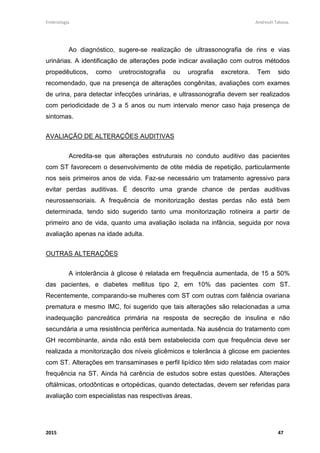 Embriologia Andreutt Tabosa.
2015 47
Ao diagnóstico, sugere-se realização de ultrassonografia de rins e vias
urinárias. A identificação de alterações pode indicar avaliação com outros métodos
propedêuticos, como uretrocistografia ou urografia excretora. Tem sido
recomendado, que na presença de alterações congênitas, avaliações com exames
de urina, para detectar infecções urinárias, e ultrassonografia devem ser realizados
com periodicidade de 3 a 5 anos ou num intervalo menor caso haja presença de
sintomas.
AVALIAÇÃO DE ALTERAÇÕES AUDITIVAS
Acredita-se que alterações estruturais no conduto auditivo das pacientes
com ST favorecem o desenvolvimento de otite média de repetição, particularmente
nos seis primeiros anos de vida. Faz-se necessário um tratamento agressivo para
evitar perdas auditivas. É descrito uma grande chance de perdas auditivas
neurossensoriais. A frequência de monitorização destas perdas não está bem
determinada, tendo sido sugerido tanto uma monitorização rotineira a partir de
primeiro ano de vida, quanto uma avaliação isolada na infância, seguida por nova
avaliação apenas na idade adulta.
OUTRAS ALTERAÇÕES
A intolerância à glicose é relatada em frequência aumentada, de 15 a 50%
das pacientes, e diabetes mellitus tipo 2, em 10% das pacientes com ST.
Recentemente, comparando-se mulheres com ST com outras com falência ovariana
prematura e mesmo IMC, foi sugerido que tais alterações são relacionadas a uma
inadequação pancreática primária na resposta de secreção de insulina e não
secundária a uma resistência periférica aumentada. Na ausência do tratamento com
GH recombinante, ainda não está bem estabelecida com que frequência deve ser
realizada a monitorização dos níveis glicêmicos e tolerância à glicose em pacientes
com ST. Alterações em transaminases e perfil lipídico têm sido relatadas com maior
frequência na ST. Ainda há carência de estudos sobre estas questões. Alterações
oftálmicas, ortodônticas e ortopédicas, quando detectadas, devem ser referidas para
avaliação com especialistas nas respectivas áreas.
 