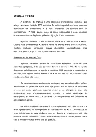 Embriologia Andreutt Tabosa.
2015 48
CONDIÇÃO TRIPLO X
A Síndrome do Triplo-X é uma aberração cromossômica numérica que
atinge 1 em cerca de 800 a 1000 mulheres. As mulheres portadoras dessa síndrome
apresentam um cromossomo X a mais, totalizando um cariótipo com 47
cromossomos: 47 XXX. Quase todos os erros relacionados a essa síndrome
ocorrem durante a ovulogênese, pela não disjunção dos cromossomos.
Algumas mulheres podem apresentar até 4 ou 5 cromossomos X extras.
Quanto mais cromossomos X, maio o índice de retardo mental nessas mulheres.
Existem mulheres portadoras dessas aberrações cromossômicas, mas
desconhecem a doença por não apresentarem os sintomas.
SINTOMAS E MODIFICAÇÕES
Algumas pacientes podem ter convulsões epilépticas. Num lar para
pacientes epilépticos, 2 de 209 pacientes tinham o cariótipo XXX. Não se pode
determinar definitivamente o quanto o cariótipo XXX aumenta a propensão a
psicoses, mas alguns autores avaliam a taxa de psicoses tipo esquizofrenia como
sendo aumentada três vezes.
Os estudos de acompanhamento mostraram que as mulheres XXX sofrem
as alterações da puberdade numa idade apropriada, mas há relatos de puberdade
precoce em certas pacientes. Algumas deram à luz crianças, e estas são
praticamente todas cromossomicamente normais. Há déficit significativo do
desempenho em testes de QI, e cerca de 70% dos pacientes têm problemas de
aprendizagem graves.
As mulheres portadoras dessa síndrome apresentam um cromossoma X a
mais, apresentando um cariótipo com 47 cromossomas: 47 XX X. Quase todos os
erros relacionados à essa síndrome ocorrem durante a ovulogênese pela não
disjunção dos cromossomas. Quanto mais cromossomas X a mulher possuir, maior
será o índice de retardo mental que ela possuirá.
 