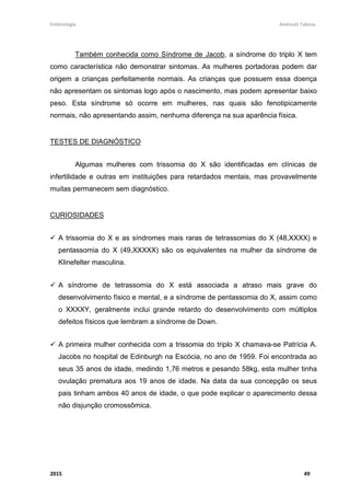 Embriologia Andreutt Tabosa.
2015 49
Também conhecida como Síndrome de Jacob, a síndrome do triplo X tem
como característica não demonstrar sintomas. As mulheres portadoras podem dar
origem a crianças perfeitamente normais. As crianças que possuem essa doença
não apresentam os sintomas logo após o nascimento, mas podem apresentar baixo
peso. Esta síndrome só ocorre em mulheres, nas quais são fenotipicamente
normais, não apresentando assim, nenhuma diferença na sua aparência física.
TESTES DE DIAGNÓSTICO
Algumas mulheres com trissomia do X são identificadas em clínicas de
infertilidade e outras em instituições para retardados mentais, mas provavelmente
muitas permanecem sem diagnóstico.
CURIOSIDADES
A trissomia do X e as síndromes mais raras de tetrassomias do X (48,XXXX) e
pentassomia do X (49,XXXXX) são os equivalentes na mulher da síndrome de
Klinefelter masculina.
A síndrome de tetrassomia do X está associada a atraso mais grave do
desenvolvimento físico e mental, e a síndrome de pentassomia do X, assim como
o XXXXY, geralmente inclui grande retardo do desenvolvimento com múltiplos
defeitos físicos que lembram a síndrome de Down.
A primeira mulher conhecida com a trissomia do triplo X chamava-se Patrícia A.
Jacobs no hospital de Edinburgh na Escócia, no ano de 1959. Foi encontrada ao
seus 35 anos de idade, medindo 1,76 metros e pesando 58kg, esta mulher tinha
ovulação prematura aos 19 anos de idade. Na data da sua concepção os seus
pais tinham ambos 40 anos de idade, o que pode explicar o aparecimento dessa
não disjunção cromossômica.
 