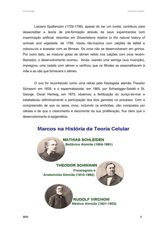 Embriologia Andreutt Tabosa.
2015 5
Lazzaro Spallanzani (1729-1799), apesar de ser um ovista, contribuiu para
desacreditar a teoria de pré-formação através de seus experimentos com
inseminação artificial, descritos em Dissertations relative to the natural history of
animals and vegetable, de 1789. Vestiu rãs-machos com calções de tafetá e
colocou-os a acasalar com as fêmeas. Os ovos não se desenvolveram em girinos.
Por outro lado, ao misturar gotas de sêmen retido nos calções com ovos recém-
liberados, o desenvolvimento ocorreu. Ainda, usando uma seringa (sua invenção),
impregnou uma cadela com sêmen e verificou que os filhotes se assemelhavam à
mãe e ao cão que fornecera o sêmen.
O ovo foi reconhecido como uma célula pelo fisiologista alemão Theodor
Schwann em 1839, e o espermatozoide, em 1865, por Schweigger-Seidel e St.
George. Oscar Hertwig, em 1875, observou a fertilização do ouriço-do-mar e
estabeleceu definitivamente a participação dos dois gametas no processo. Com a
compreensão de que os seres vivos, incluindo os embriões, são compostos por
células e de que o crescimento é decorrente da sua proliferação, fica claro que o
desenvolvimento é epigenético.
 