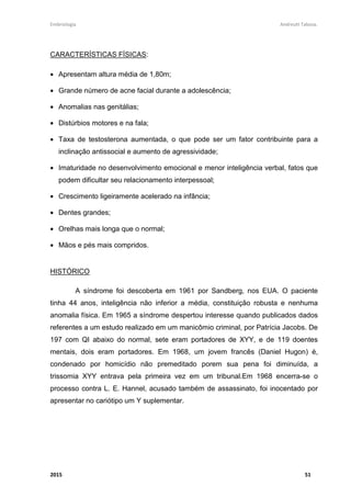 Embriologia Andreutt Tabosa.
2015 51
CARACTERÍSTICAS FÍSICAS:
• Apresentam altura média de 1,80m;
• Grande número de acne facial durante a adolescência;
• Anomalias nas genitálias;
• Distúrbios motores e na fala;
• Taxa de testosterona aumentada, o que pode ser um fator contribuinte para a
inclinação antissocial e aumento de agressividade;
• Imaturidade no desenvolvimento emocional e menor inteligência verbal, fatos que
podem dificultar seu relacionamento interpessoal;
• Crescimento ligeiramente acelerado na infância;
• Dentes grandes;
• Orelhas mais longa que o normal;
• Mãos e pés mais compridos.
HISTÓRICO
A síndrome foi descoberta em 1961 por Sandberg, nos EUA. O paciente
tinha 44 anos, inteligência não inferior a média, constituição robusta e nenhuma
anomalia física. Em 1965 a síndrome despertou interesse quando publicados dados
referentes a um estudo realizado em um manicômio criminal, por Patrícia Jacobs. De
197 com QI abaixo do normal, sete eram portadores de XYY, e de 119 doentes
mentais, dois eram portadores. Em 1968, um jovem francês (Daniel Hugon) é,
condenado por homicídio não premeditado porem sua pena foi diminuída, a
trissomia XYY entrava pela primeira vez em um tribunal.Em 1968 encerra-se o
processo contra L. E. Hannel, acusado também de assassinato, foi inocentado por
apresentar no cariótipo um Y suplementar.
 